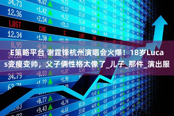E策略平台 谢霆锋杭州演唱会火爆！18岁Lucas变瘦变帅，父子俩性格太像了_儿子_那件_演出服
