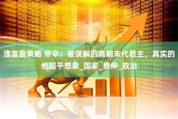 逸富盈策略 帝辛：被误解的商朝末代君主，真实的他超乎想象_国家_费仲_政治