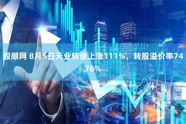 股顺网 8月5日天业转债上涨111%，转股溢价率7476%