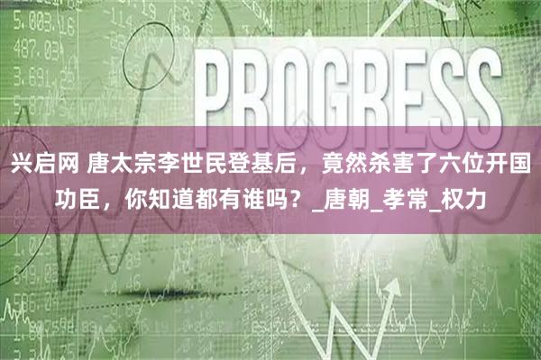 兴启网 唐太宗李世民登基后，竟然杀害了六位开国功臣，你知道都有谁吗？_唐朝_孝常_权力