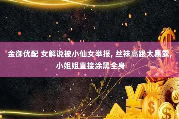 金御优配 女解说被小仙女举报, 丝袜高跟太暴露, 小姐姐直接涂黑全身