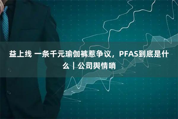 益上线 一条千元瑜伽裤惹争议，PFAS到底是什么｜公司舆情哨