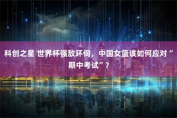 科创之星 世界杯强敌环伺，中国女篮该如何应对“期中考试”？