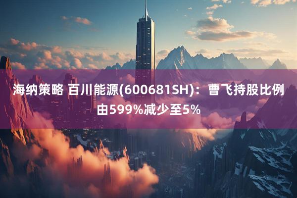 海纳策略 百川能源(600681SH)：曹飞持股比例由599%减少至5%